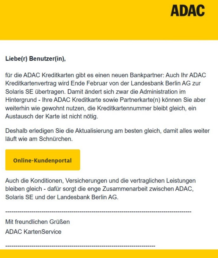 Liebe(r) Benutzer(in),  für die ADAC Kreditkarten gibt es einen neuen Bankpartner: Auch Ihr ADAC Kreditkartenvertrag wird Ende Februar von der Landesbank Berlin AG zur Solaris SE übertragen. Damit ändert sich zwar die Administration im Hintergrund - Ihre ADAC Kreditkarte sowie Partnerkarte(n) können Sie aber weiterhin wie gewohnt nutzen, die Kreditkartennummer bleibt gleich, ein Austausch der Karte ist nicht nötig.  Deshalb erledigen Sie die Aktualisierung am besten gleich, damit alles weiter läuft wie am Schnürchen.  [Online-Kundenportal]  Auch die Konditionen, Versicherungen und die vertraglichen Leistungen bleiben gleich - dafür sorgt die enge Zusammenarbeit zwischen ADAC, Solaris SE und der Landesbank Berlin AG.  Mit freundlichen Grüßen ADAC KartenService