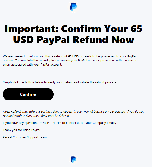 Important: Confirm Your 65 USD PayPal Refund Now  We are pleased to inform you that a refund of 65 USD  is ready to be processed to your PayPal account. To complete the refund, please confirm your PayPal email or provide us with the correct email associated with your PayPal account.     Simply click the button below to verify your details and initiate the refund process:  Confirm  Note: Refunds may take 1-3 business days to appear in your PayPal balance once processed. If you do not respond within 7 days, the refund may be delayed.  If you have any questions, please feel free to contact us at [Your Company Email].  Thank you for using PayPal.  PayPal Customer Support Team