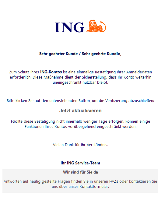 Screenshot einer E-Mail mit Logo der ING und Text: "     Sehr geehrter Kunde / Sehr geehrte Kundin,     Zum Schutz Ihres ING-Kontos ist eine einmalige Bestätigung Ihrer Anmeldedaten erforderlich. Diese Maßnahme dient der Sicherstellung, dass Ihr Konto weiterhin uneingeschränkt nutzbar bleibt.     Bitte klicken Sie auf den untenstehenden Button, um die Verifizierung abzuschließen: Jetzt aktualisieren  FSollte diese Bestätigung nicht innerhalb weniger Tage erfolgen, können einige Funktionen Ihres Kontos vorübergehend eingeschränkt werden.     Vielen Dank für Ihr Verständnis.     Ihr lNG Service-Team  Wir sind für Sie da  Antworten auf häufig gestellte Fragen finden Sie in unseren FAQs oder kontaktieren Sie uns über unser Kontaktformular."